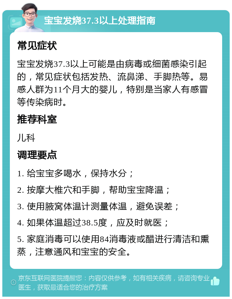 宝宝发烧37.3以上处理指南 常见症状 宝宝发烧37.3以上可能是由病毒或细菌感染引起的，常见症状包括发热、流鼻涕、手脚热等。易感人群为11个月大的婴儿，特别是当家人有感冒等传染病时。 推荐科室 儿科 调理要点 1. 给宝宝多喝水，保持水分； 2. 按摩大椎穴和手脚，帮助宝宝降温； 3. 使用腋窝体温计测量体温，避免误差； 4. 如果体温超过38.5度，应及时就医； 5. 家庭消毒可以使用84消毒液或醋进行清洁和熏蒸，注意通风和宝宝的安全。