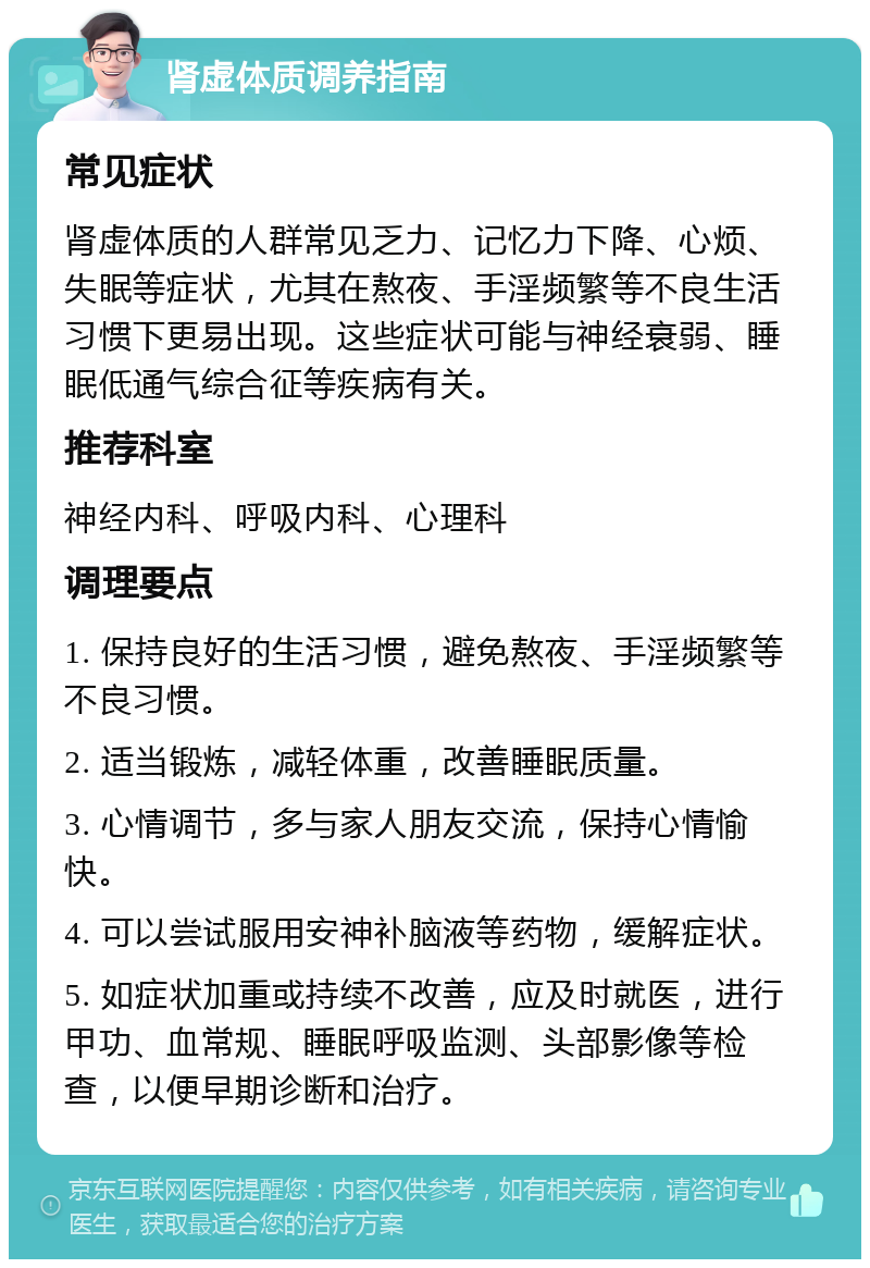 肾虚体质调养指南 常见症状 肾虚体质的人群常见乏力、记忆力下降、心烦、失眠等症状，尤其在熬夜、手淫频繁等不良生活习惯下更易出现。这些症状可能与神经衰弱、睡眠低通气综合征等疾病有关。 推荐科室 神经内科、呼吸内科、心理科 调理要点 1. 保持良好的生活习惯，避免熬夜、手淫频繁等不良习惯。 2. 适当锻炼，减轻体重，改善睡眠质量。 3. 心情调节，多与家人朋友交流，保持心情愉快。 4. 可以尝试服用安神补脑液等药物，缓解症状。 5. 如症状加重或持续不改善，应及时就医，进行甲功、血常规、睡眠呼吸监测、头部影像等检查，以便早期诊断和治疗。