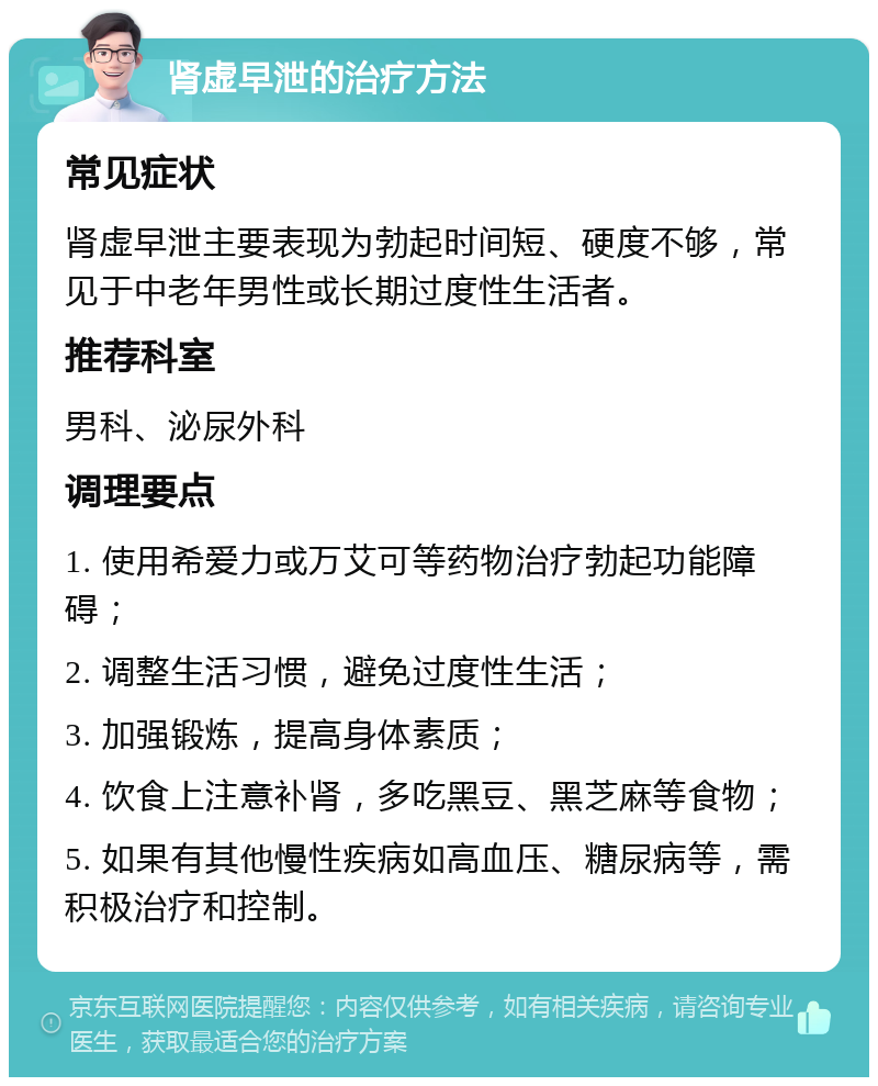 肾虚早泄的治疗方法 常见症状 肾虚早泄主要表现为勃起时间短、硬度不够，常见于中老年男性或长期过度性生活者。 推荐科室 男科、泌尿外科 调理要点 1. 使用希爱力或万艾可等药物治疗勃起功能障碍； 2. 调整生活习惯，避免过度性生活； 3. 加强锻炼，提高身体素质； 4. 饮食上注意补肾，多吃黑豆、黑芝麻等食物； 5. 如果有其他慢性疾病如高血压、糖尿病等，需积极治疗和控制。