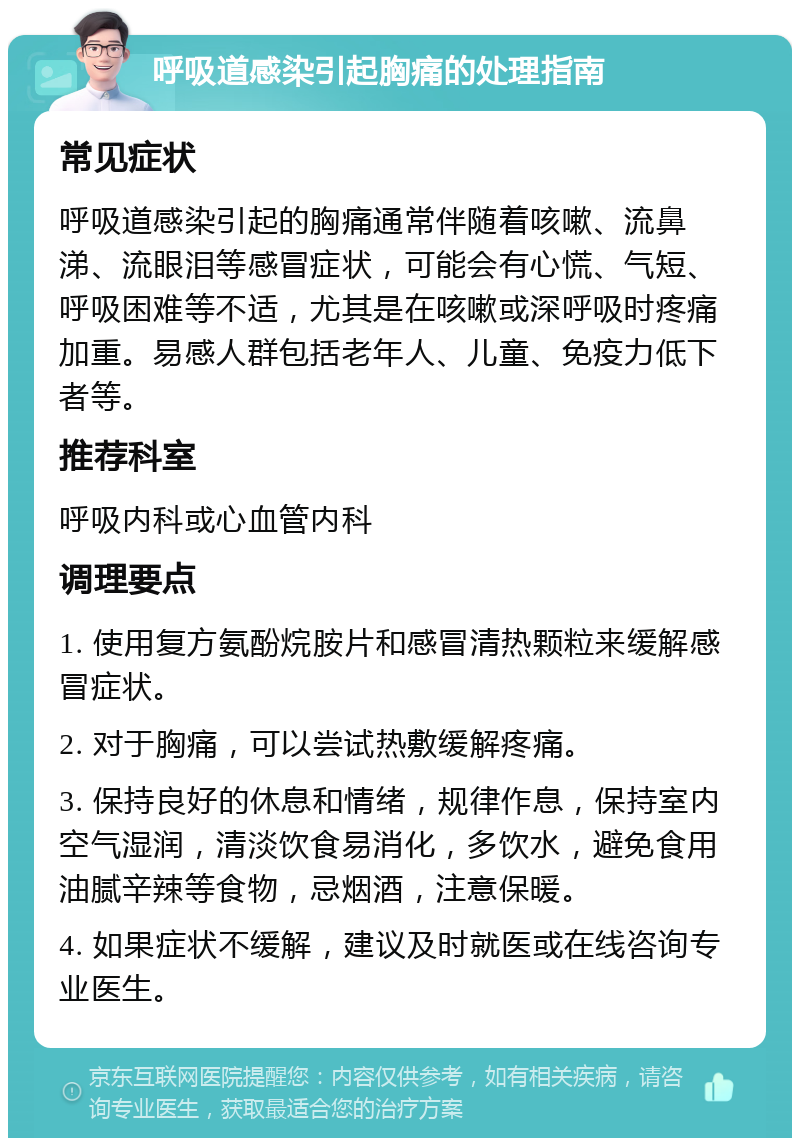 呼吸道感染引起胸痛的处理指南 常见症状 呼吸道感染引起的胸痛通常伴随着咳嗽、流鼻涕、流眼泪等感冒症状，可能会有心慌、气短、呼吸困难等不适，尤其是在咳嗽或深呼吸时疼痛加重。易感人群包括老年人、儿童、免疫力低下者等。 推荐科室 呼吸内科或心血管内科 调理要点 1. 使用复方氨酚烷胺片和感冒清热颗粒来缓解感冒症状。 2. 对于胸痛，可以尝试热敷缓解疼痛。 3. 保持良好的休息和情绪，规律作息，保持室内空气湿润，清淡饮食易消化，多饮水，避免食用油腻辛辣等食物，忌烟酒，注意保暖。 4. 如果症状不缓解，建议及时就医或在线咨询专业医生。