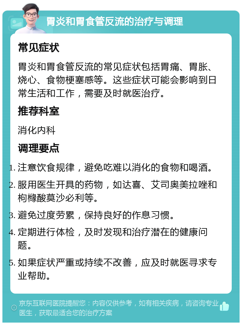 胃炎和胃食管反流的治疗与调理 常见症状 胃炎和胃食管反流的常见症状包括胃痛、胃胀、烧心、食物梗塞感等。这些症状可能会影响到日常生活和工作，需要及时就医治疗。 推荐科室 消化内科 调理要点 注意饮食规律，避免吃难以消化的食物和喝酒。 服用医生开具的药物，如达喜、艾司奥美拉唑和枸橼酸莫沙必利等。 避免过度劳累，保持良好的作息习惯。 定期进行体检，及时发现和治疗潜在的健康问题。 如果症状严重或持续不改善，应及时就医寻求专业帮助。