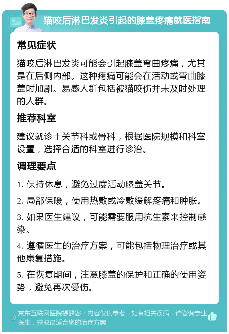 猫咬后淋巴发炎引起的膝盖疼痛就医指南 常见症状 猫咬后淋巴发炎可能会引起膝盖弯曲疼痛，尤其是在后侧内部。这种疼痛可能会在活动或弯曲膝盖时加剧。易感人群包括被猫咬伤并未及时处理的人群。 推荐科室 建议就诊于关节科或骨科，根据医院规模和科室设置，选择合适的科室进行诊治。 调理要点 1. 保持休息，避免过度活动膝盖关节。 2. 局部保暖，使用热敷或冷敷缓解疼痛和肿胀。 3. 如果医生建议，可能需要服用抗生素来控制感染。 4. 遵循医生的治疗方案，可能包括物理治疗或其他康复措施。 5. 在恢复期间，注意膝盖的保护和正确的使用姿势，避免再次受伤。