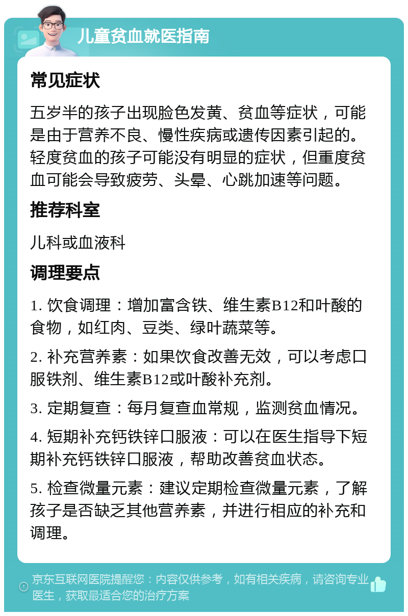 儿童贫血就医指南 常见症状 五岁半的孩子出现脸色发黄、贫血等症状，可能是由于营养不良、慢性疾病或遗传因素引起的。轻度贫血的孩子可能没有明显的症状，但重度贫血可能会导致疲劳、头晕、心跳加速等问题。 推荐科室 儿科或血液科 调理要点 1. 饮食调理：增加富含铁、维生素B12和叶酸的食物，如红肉、豆类、绿叶蔬菜等。 2. 补充营养素：如果饮食改善无效，可以考虑口服铁剂、维生素B12或叶酸补充剂。 3. 定期复查：每月复查血常规，监测贫血情况。 4. 短期补充钙铁锌口服液：可以在医生指导下短期补充钙铁锌口服液，帮助改善贫血状态。 5. 检查微量元素：建议定期检查微量元素，了解孩子是否缺乏其他营养素，并进行相应的补充和调理。