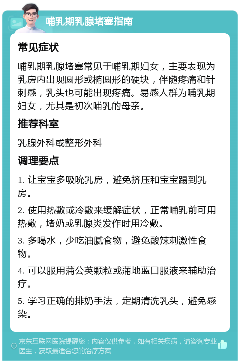 哺乳期乳腺堵塞指南 常见症状 哺乳期乳腺堵塞常见于哺乳期妇女，主要表现为乳房内出现圆形或椭圆形的硬块，伴随疼痛和针刺感，乳头也可能出现疼痛。易感人群为哺乳期妇女，尤其是初次哺乳的母亲。 推荐科室 乳腺外科或整形外科 调理要点 1. 让宝宝多吸吮乳房，避免挤压和宝宝踢到乳房。 2. 使用热敷或冷敷来缓解症状，正常哺乳前可用热敷，堵奶或乳腺炎发作时用冷敷。 3. 多喝水，少吃油腻食物，避免酸辣刺激性食物。 4. 可以服用蒲公英颗粒或蒲地蓝口服液来辅助治疗。 5. 学习正确的排奶手法，定期清洗乳头，避免感染。