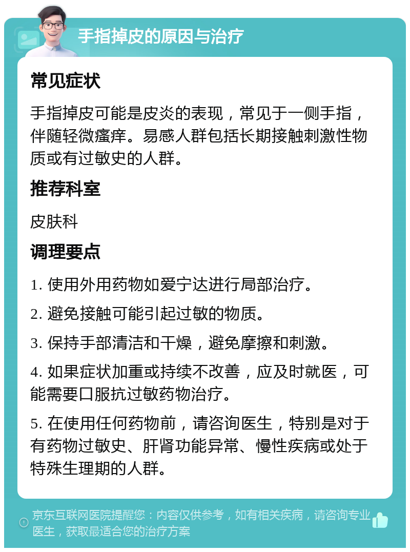 手指掉皮的原因与治疗 常见症状 手指掉皮可能是皮炎的表现，常见于一侧手指，伴随轻微瘙痒。易感人群包括长期接触刺激性物质或有过敏史的人群。 推荐科室 皮肤科 调理要点 1. 使用外用药物如爱宁达进行局部治疗。 2. 避免接触可能引起过敏的物质。 3. 保持手部清洁和干燥，避免摩擦和刺激。 4. 如果症状加重或持续不改善，应及时就医，可能需要口服抗过敏药物治疗。 5. 在使用任何药物前，请咨询医生，特别是对于有药物过敏史、肝肾功能异常、慢性疾病或处于特殊生理期的人群。