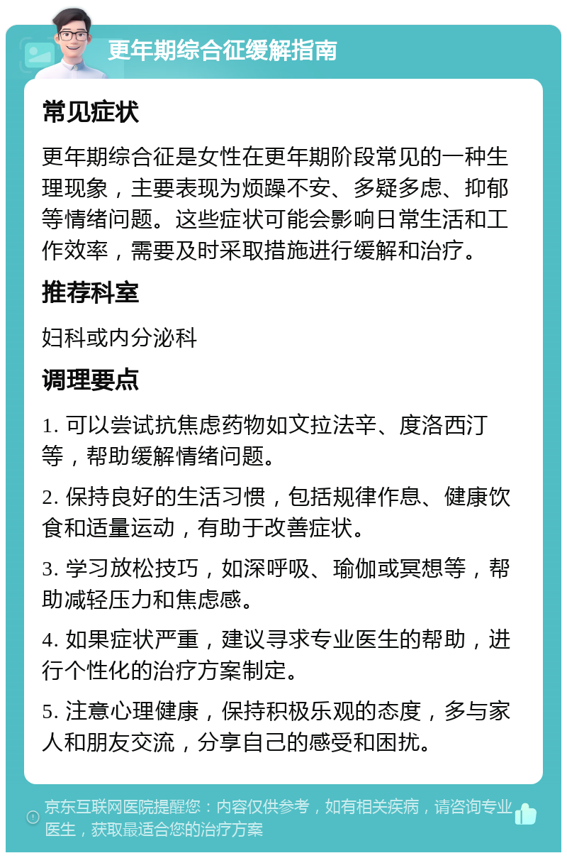 更年期综合征缓解指南 常见症状 更年期综合征是女性在更年期阶段常见的一种生理现象，主要表现为烦躁不安、多疑多虑、抑郁等情绪问题。这些症状可能会影响日常生活和工作效率，需要及时采取措施进行缓解和治疗。 推荐科室 妇科或内分泌科 调理要点 1. 可以尝试抗焦虑药物如文拉法辛、度洛西汀等，帮助缓解情绪问题。 2. 保持良好的生活习惯，包括规律作息、健康饮食和适量运动，有助于改善症状。 3. 学习放松技巧，如深呼吸、瑜伽或冥想等，帮助减轻压力和焦虑感。 4. 如果症状严重，建议寻求专业医生的帮助，进行个性化的治疗方案制定。 5. 注意心理健康，保持积极乐观的态度，多与家人和朋友交流，分享自己的感受和困扰。