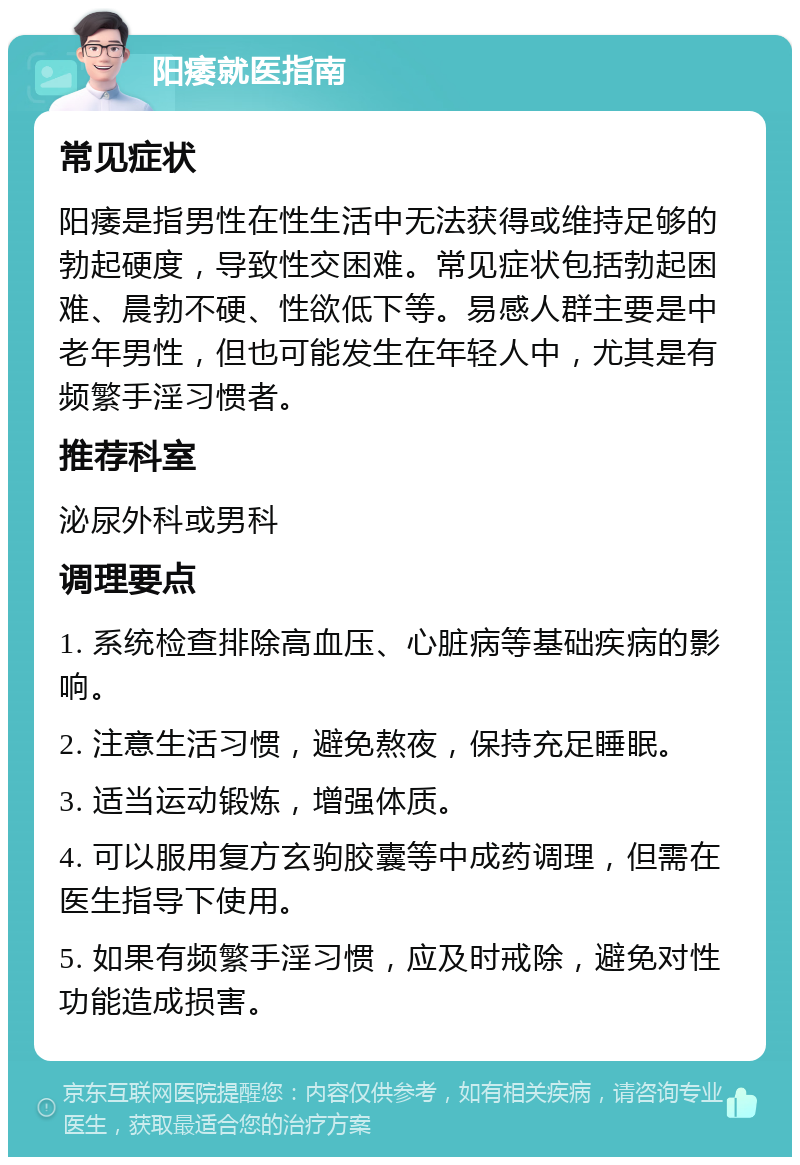 阳痿就医指南 常见症状 阳痿是指男性在性生活中无法获得或维持足够的勃起硬度，导致性交困难。常见症状包括勃起困难、晨勃不硬、性欲低下等。易感人群主要是中老年男性，但也可能发生在年轻人中，尤其是有频繁手淫习惯者。 推荐科室 泌尿外科或男科 调理要点 1. 系统检查排除高血压、心脏病等基础疾病的影响。 2. 注意生活习惯，避免熬夜，保持充足睡眠。 3. 适当运动锻炼，增强体质。 4. 可以服用复方玄驹胶囊等中成药调理，但需在医生指导下使用。 5. 如果有频繁手淫习惯，应及时戒除，避免对性功能造成损害。