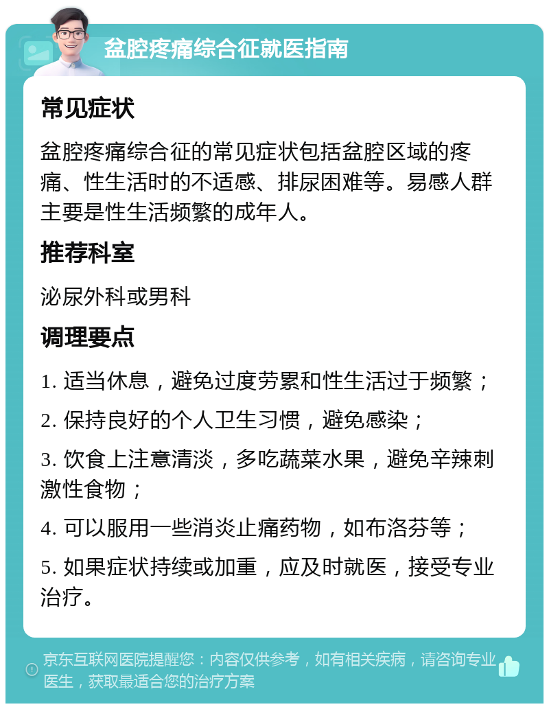 盆腔疼痛综合征就医指南 常见症状 盆腔疼痛综合征的常见症状包括盆腔区域的疼痛、性生活时的不适感、排尿困难等。易感人群主要是性生活频繁的成年人。 推荐科室 泌尿外科或男科 调理要点 1. 适当休息，避免过度劳累和性生活过于频繁； 2. 保持良好的个人卫生习惯，避免感染； 3. 饮食上注意清淡，多吃蔬菜水果，避免辛辣刺激性食物； 4. 可以服用一些消炎止痛药物，如布洛芬等； 5. 如果症状持续或加重，应及时就医，接受专业治疗。