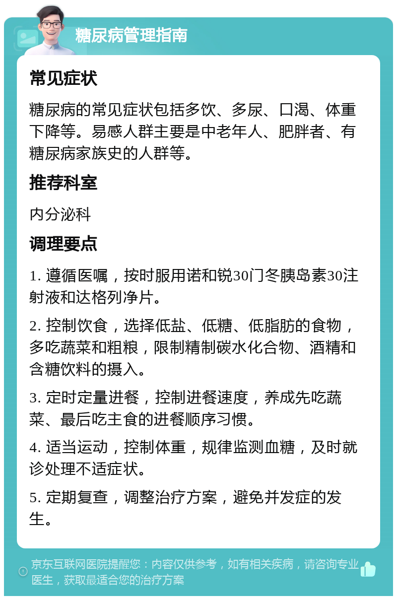 糖尿病管理指南 常见症状 糖尿病的常见症状包括多饮、多尿、口渴、体重下降等。易感人群主要是中老年人、肥胖者、有糖尿病家族史的人群等。 推荐科室 内分泌科 调理要点 1. 遵循医嘱，按时服用诺和锐30门冬胰岛素30注射液和达格列净片。 2. 控制饮食，选择低盐、低糖、低脂肪的食物，多吃蔬菜和粗粮，限制精制碳水化合物、酒精和含糖饮料的摄入。 3. 定时定量进餐，控制进餐速度，养成先吃蔬菜、最后吃主食的进餐顺序习惯。 4. 适当运动，控制体重，规律监测血糖，及时就诊处理不适症状。 5. 定期复查，调整治疗方案，避免并发症的发生。