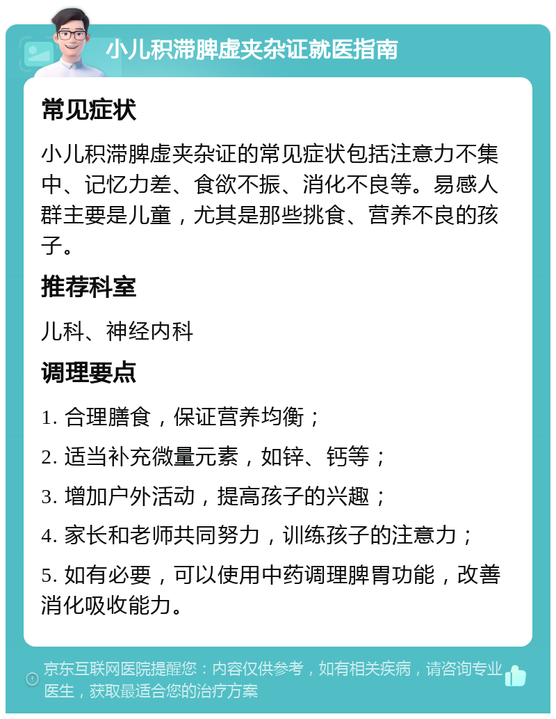 小儿积滞脾虚夹杂证就医指南 常见症状 小儿积滞脾虚夹杂证的常见症状包括注意力不集中、记忆力差、食欲不振、消化不良等。易感人群主要是儿童，尤其是那些挑食、营养不良的孩子。 推荐科室 儿科、神经内科 调理要点 1. 合理膳食，保证营养均衡； 2. 适当补充微量元素，如锌、钙等； 3. 增加户外活动，提高孩子的兴趣； 4. 家长和老师共同努力，训练孩子的注意力； 5. 如有必要，可以使用中药调理脾胃功能，改善消化吸收能力。