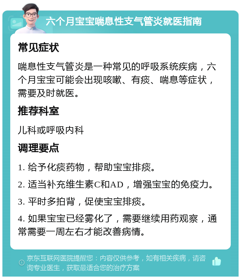 六个月宝宝喘息性支气管炎就医指南 常见症状 喘息性支气管炎是一种常见的呼吸系统疾病，六个月宝宝可能会出现咳嗽、有痰、喘息等症状，需要及时就医。 推荐科室 儿科或呼吸内科 调理要点 1. 给予化痰药物，帮助宝宝排痰。 2. 适当补充维生素C和AD，增强宝宝的免疫力。 3. 平时多拍背，促使宝宝排痰。 4. 如果宝宝已经雾化了，需要继续用药观察，通常需要一周左右才能改善病情。