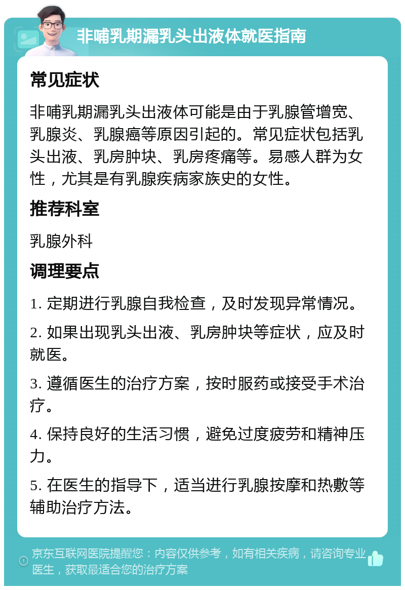 非哺乳期漏乳头出液体就医指南 常见症状 非哺乳期漏乳头出液体可能是由于乳腺管增宽、乳腺炎、乳腺癌等原因引起的。常见症状包括乳头出液、乳房肿块、乳房疼痛等。易感人群为女性，尤其是有乳腺疾病家族史的女性。 推荐科室 乳腺外科 调理要点 1. 定期进行乳腺自我检查，及时发现异常情况。 2. 如果出现乳头出液、乳房肿块等症状，应及时就医。 3. 遵循医生的治疗方案，按时服药或接受手术治疗。 4. 保持良好的生活习惯，避免过度疲劳和精神压力。 5. 在医生的指导下，适当进行乳腺按摩和热敷等辅助治疗方法。