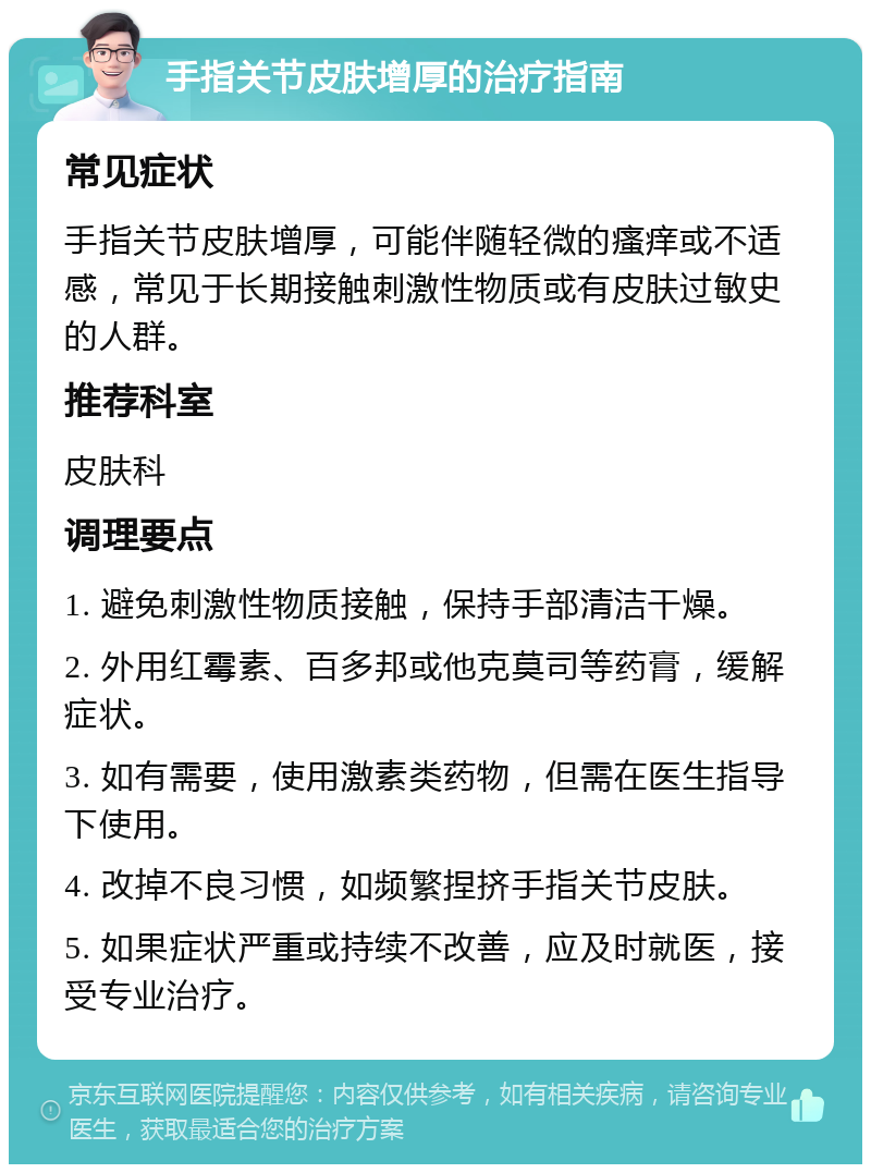 手指关节皮肤增厚的治疗指南 常见症状 手指关节皮肤增厚，可能伴随轻微的瘙痒或不适感，常见于长期接触刺激性物质或有皮肤过敏史的人群。 推荐科室 皮肤科 调理要点 1. 避免刺激性物质接触，保持手部清洁干燥。 2. 外用红霉素、百多邦或他克莫司等药膏，缓解症状。 3. 如有需要，使用激素类药物，但需在医生指导下使用。 4. 改掉不良习惯，如频繁捏挤手指关节皮肤。 5. 如果症状严重或持续不改善，应及时就医，接受专业治疗。