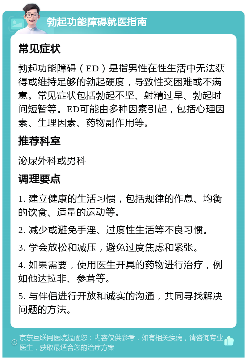 勃起功能障碍就医指南 常见症状 勃起功能障碍（ED）是指男性在性生活中无法获得或维持足够的勃起硬度，导致性交困难或不满意。常见症状包括勃起不坚、射精过早、勃起时间短暂等。ED可能由多种因素引起，包括心理因素、生理因素、药物副作用等。 推荐科室 泌尿外科或男科 调理要点 1. 建立健康的生活习惯，包括规律的作息、均衡的饮食、适量的运动等。 2. 减少或避免手淫、过度性生活等不良习惯。 3. 学会放松和减压，避免过度焦虑和紧张。 4. 如果需要，使用医生开具的药物进行治疗，例如他达拉非、参茸等。 5. 与伴侣进行开放和诚实的沟通，共同寻找解决问题的方法。