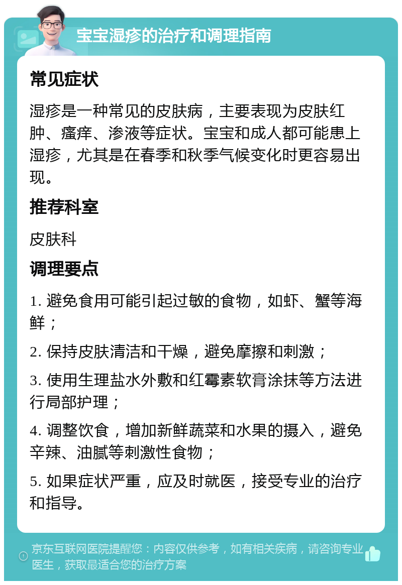 宝宝湿疹的治疗和调理指南 常见症状 湿疹是一种常见的皮肤病，主要表现为皮肤红肿、瘙痒、渗液等症状。宝宝和成人都可能患上湿疹，尤其是在春季和秋季气候变化时更容易出现。 推荐科室 皮肤科 调理要点 1. 避免食用可能引起过敏的食物，如虾、蟹等海鲜； 2. 保持皮肤清洁和干燥，避免摩擦和刺激； 3. 使用生理盐水外敷和红霉素软膏涂抹等方法进行局部护理； 4. 调整饮食，增加新鲜蔬菜和水果的摄入，避免辛辣、油腻等刺激性食物； 5. 如果症状严重，应及时就医，接受专业的治疗和指导。