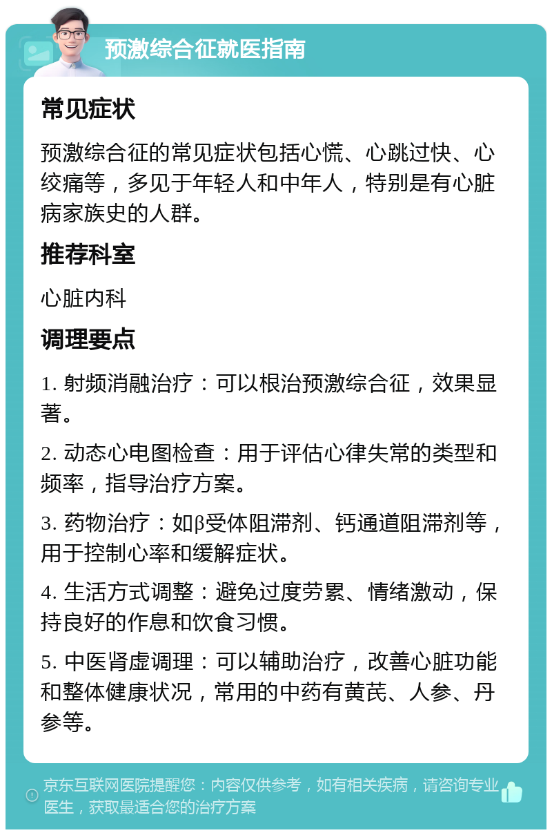 预激综合征就医指南 常见症状 预激综合征的常见症状包括心慌、心跳过快、心绞痛等，多见于年轻人和中年人，特别是有心脏病家族史的人群。 推荐科室 心脏内科 调理要点 1. 射频消融治疗：可以根治预激综合征，效果显著。 2. 动态心电图检查：用于评估心律失常的类型和频率，指导治疗方案。 3. 药物治疗：如β受体阻滞剂、钙通道阻滞剂等，用于控制心率和缓解症状。 4. 生活方式调整：避免过度劳累、情绪激动，保持良好的作息和饮食习惯。 5. 中医肾虚调理：可以辅助治疗，改善心脏功能和整体健康状况，常用的中药有黄芪、人参、丹参等。