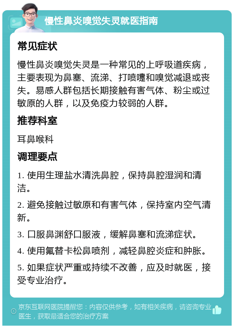 慢性鼻炎嗅觉失灵就医指南 常见症状 慢性鼻炎嗅觉失灵是一种常见的上呼吸道疾病，主要表现为鼻塞、流涕、打喷嚏和嗅觉减退或丧失。易感人群包括长期接触有害气体、粉尘或过敏原的人群，以及免疫力较弱的人群。 推荐科室 耳鼻喉科 调理要点 1. 使用生理盐水清洗鼻腔，保持鼻腔湿润和清洁。 2. 避免接触过敏原和有害气体，保持室内空气清新。 3. 口服鼻渊舒口服液，缓解鼻塞和流涕症状。 4. 使用氟替卡松鼻喷剂，减轻鼻腔炎症和肿胀。 5. 如果症状严重或持续不改善，应及时就医，接受专业治疗。