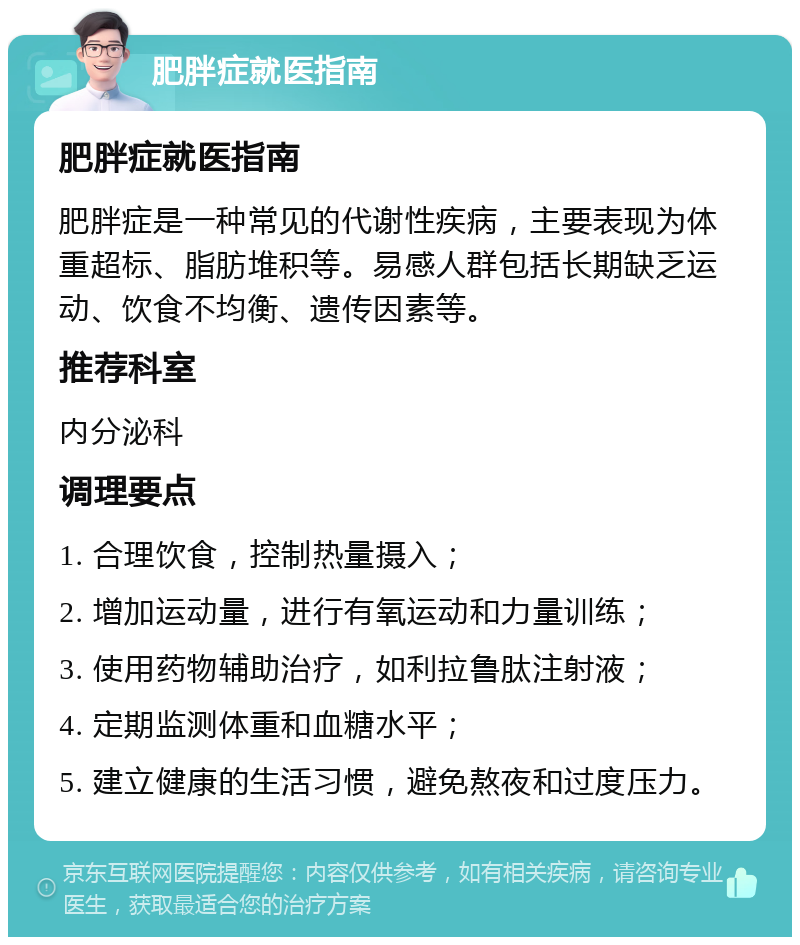 肥胖症就医指南 肥胖症就医指南 肥胖症是一种常见的代谢性疾病，主要表现为体重超标、脂肪堆积等。易感人群包括长期缺乏运动、饮食不均衡、遗传因素等。 推荐科室 内分泌科 调理要点 1. 合理饮食，控制热量摄入； 2. 增加运动量，进行有氧运动和力量训练； 3. 使用药物辅助治疗，如利拉鲁肽注射液； 4. 定期监测体重和血糖水平； 5. 建立健康的生活习惯，避免熬夜和过度压力。