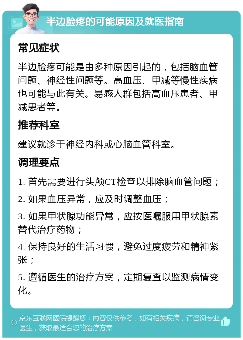 半边脸疼的可能原因及就医指南 常见症状 半边脸疼可能是由多种原因引起的，包括脑血管问题、神经性问题等。高血压、甲减等慢性疾病也可能与此有关。易感人群包括高血压患者、甲减患者等。 推荐科室 建议就诊于神经内科或心脑血管科室。 调理要点 1. 首先需要进行头颅CT检查以排除脑血管问题； 2. 如果血压异常，应及时调整血压； 3. 如果甲状腺功能异常，应按医嘱服用甲状腺素替代治疗药物； 4. 保持良好的生活习惯，避免过度疲劳和精神紧张； 5. 遵循医生的治疗方案，定期复查以监测病情变化。