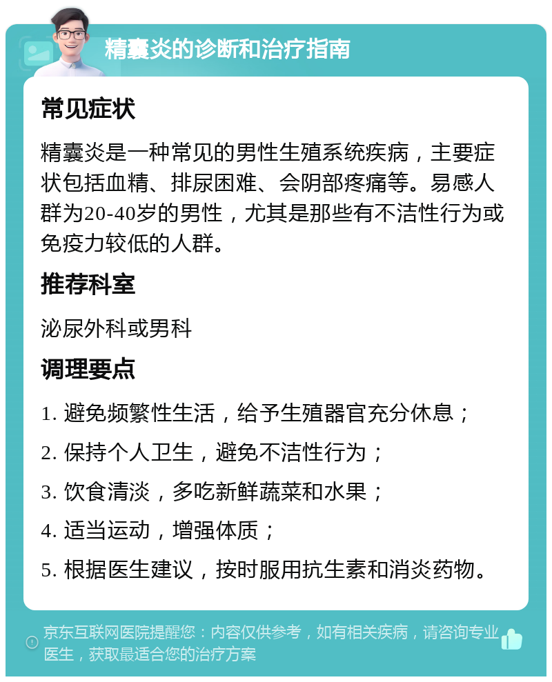 精囊炎的诊断和治疗指南 常见症状 精囊炎是一种常见的男性生殖系统疾病，主要症状包括血精、排尿困难、会阴部疼痛等。易感人群为20-40岁的男性，尤其是那些有不洁性行为或免疫力较低的人群。 推荐科室 泌尿外科或男科 调理要点 1. 避免频繁性生活，给予生殖器官充分休息； 2. 保持个人卫生，避免不洁性行为； 3. 饮食清淡，多吃新鲜蔬菜和水果； 4. 适当运动，增强体质； 5. 根据医生建议，按时服用抗生素和消炎药物。