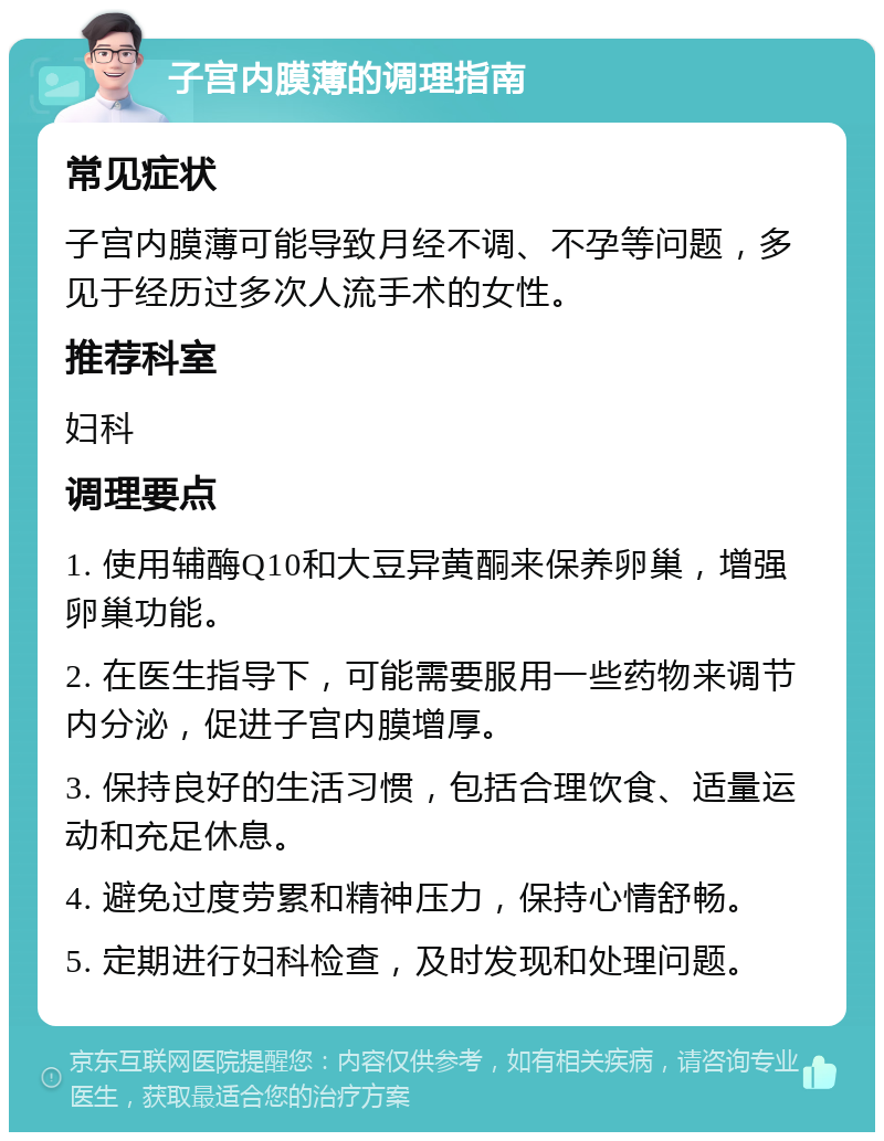 子宫内膜薄的调理指南 常见症状 子宫内膜薄可能导致月经不调、不孕等问题，多见于经历过多次人流手术的女性。 推荐科室 妇科 调理要点 1. 使用辅酶Q10和大豆异黄酮来保养卵巢，增强卵巢功能。 2. 在医生指导下，可能需要服用一些药物来调节内分泌，促进子宫内膜增厚。 3. 保持良好的生活习惯，包括合理饮食、适量运动和充足休息。 4. 避免过度劳累和精神压力，保持心情舒畅。 5. 定期进行妇科检查，及时发现和处理问题。