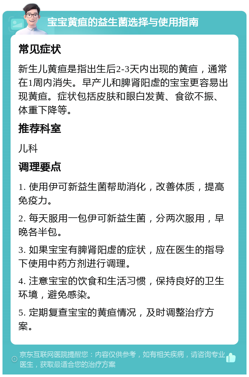 宝宝黄疸的益生菌选择与使用指南 常见症状 新生儿黄疸是指出生后2-3天内出现的黄疸，通常在1周内消失。早产儿和脾肾阳虚的宝宝更容易出现黄疸。症状包括皮肤和眼白发黄、食欲不振、体重下降等。 推荐科室 儿科 调理要点 1. 使用伊可新益生菌帮助消化，改善体质，提高免疫力。 2. 每天服用一包伊可新益生菌，分两次服用，早晚各半包。 3. 如果宝宝有脾肾阳虚的症状，应在医生的指导下使用中药方剂进行调理。 4. 注意宝宝的饮食和生活习惯，保持良好的卫生环境，避免感染。 5. 定期复查宝宝的黄疸情况，及时调整治疗方案。