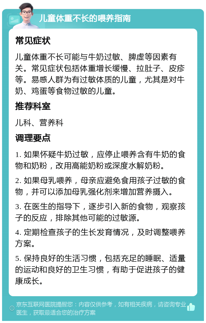 儿童体重不长的喂养指南 常见症状 儿童体重不长可能与牛奶过敏、脾虚等因素有关。常见症状包括体重增长缓慢、拉肚子、皮疹等。易感人群为有过敏体质的儿童，尤其是对牛奶、鸡蛋等食物过敏的儿童。 推荐科室 儿科、营养科 调理要点 1. 如果怀疑牛奶过敏，应停止喂养含有牛奶的食物和奶粉，改用高能奶粉或深度水解奶粉。 2. 如果母乳喂养，母亲应避免食用孩子过敏的食物，并可以添加母乳强化剂来增加营养摄入。 3. 在医生的指导下，逐步引入新的食物，观察孩子的反应，排除其他可能的过敏源。 4. 定期检查孩子的生长发育情况，及时调整喂养方案。 5. 保持良好的生活习惯，包括充足的睡眠、适量的运动和良好的卫生习惯，有助于促进孩子的健康成长。