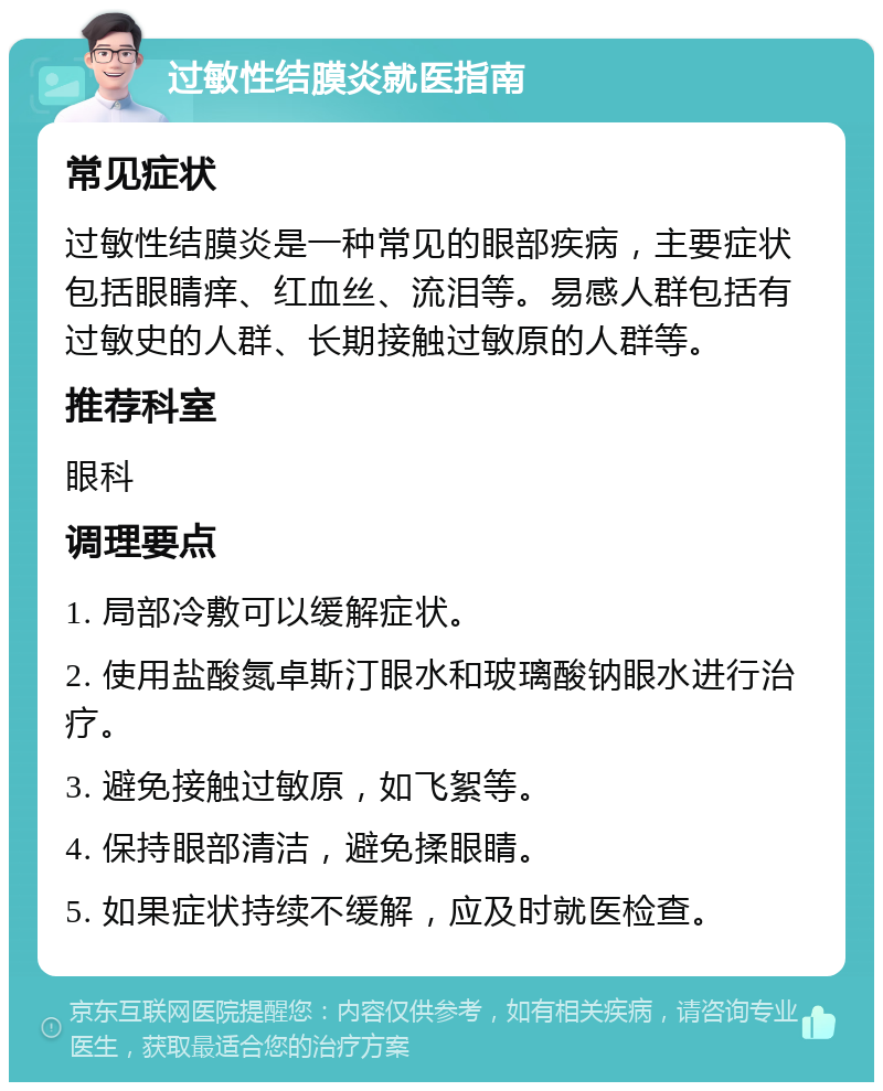 过敏性结膜炎就医指南 常见症状 过敏性结膜炎是一种常见的眼部疾病，主要症状包括眼睛痒、红血丝、流泪等。易感人群包括有过敏史的人群、长期接触过敏原的人群等。 推荐科室 眼科 调理要点 1. 局部冷敷可以缓解症状。 2. 使用盐酸氮卓斯汀眼水和玻璃酸钠眼水进行治疗。 3. 避免接触过敏原，如飞絮等。 4. 保持眼部清洁，避免揉眼睛。 5. 如果症状持续不缓解，应及时就医检查。