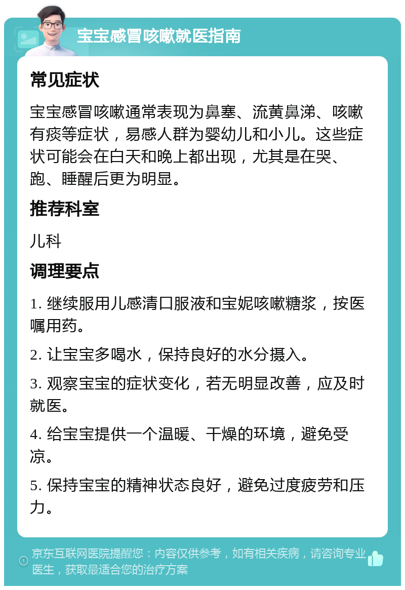 宝宝感冒咳嗽就医指南 常见症状 宝宝感冒咳嗽通常表现为鼻塞、流黄鼻涕、咳嗽有痰等症状，易感人群为婴幼儿和小儿。这些症状可能会在白天和晚上都出现，尤其是在哭、跑、睡醒后更为明显。 推荐科室 儿科 调理要点 1. 继续服用儿感清口服液和宝妮咳嗽糖浆，按医嘱用药。 2. 让宝宝多喝水，保持良好的水分摄入。 3. 观察宝宝的症状变化，若无明显改善，应及时就医。 4. 给宝宝提供一个温暖、干燥的环境，避免受凉。 5. 保持宝宝的精神状态良好，避免过度疲劳和压力。