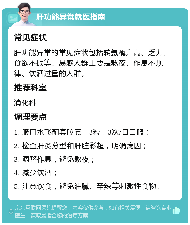 肝功能异常就医指南 常见症状 肝功能异常的常见症状包括转氨酶升高、乏力、食欲不振等。易感人群主要是熬夜、作息不规律、饮酒过量的人群。 推荐科室 消化科 调理要点 1. 服用水飞蓟宾胶囊，3粒，3次/日口服； 2. 检查肝炎分型和肝脏彩超，明确病因； 3. 调整作息，避免熬夜； 4. 减少饮酒； 5. 注意饮食，避免油腻、辛辣等刺激性食物。