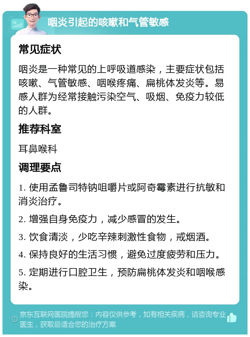 咽炎引起的咳嗽和气管敏感 常见症状 咽炎是一种常见的上呼吸道感染，主要症状包括咳嗽、气管敏感、咽喉疼痛、扁桃体发炎等。易感人群为经常接触污染空气、吸烟、免疫力较低的人群。 推荐科室 耳鼻喉科 调理要点 1. 使用孟鲁司特钠咀嚼片或阿奇霉素进行抗敏和消炎治疗。 2. 增强自身免疫力，减少感冒的发生。 3. 饮食清淡，少吃辛辣刺激性食物，戒烟酒。 4. 保持良好的生活习惯，避免过度疲劳和压力。 5. 定期进行口腔卫生，预防扁桃体发炎和咽喉感染。