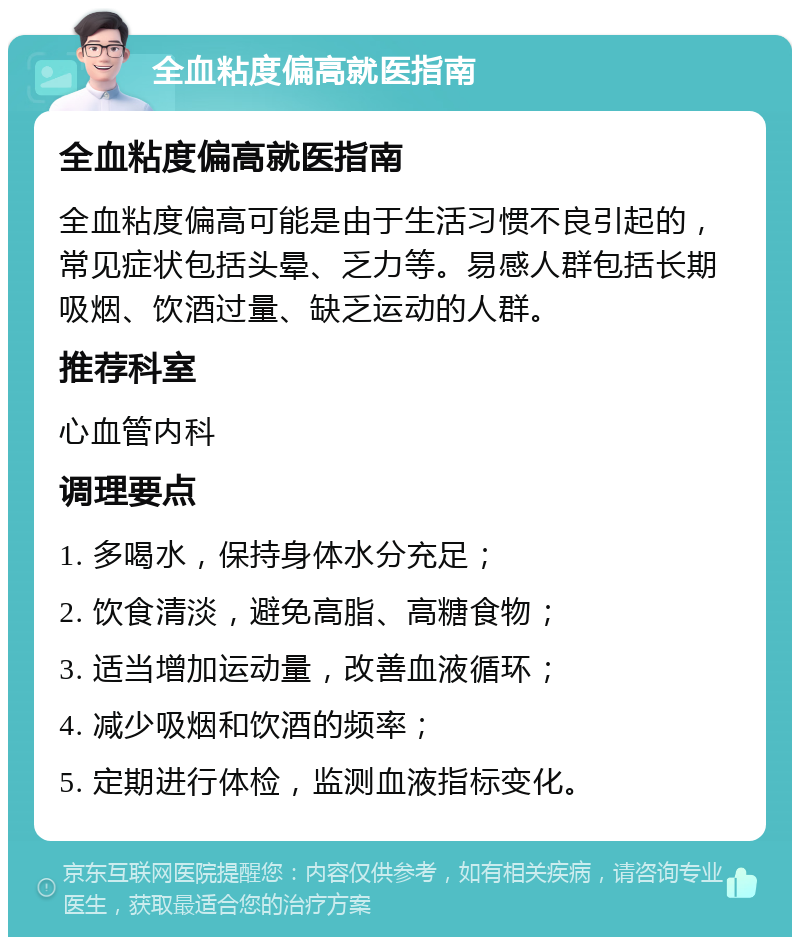 全血粘度偏高就医指南 全血粘度偏高就医指南 全血粘度偏高可能是由于生活习惯不良引起的，常见症状包括头晕、乏力等。易感人群包括长期吸烟、饮酒过量、缺乏运动的人群。 推荐科室 心血管内科 调理要点 1. 多喝水，保持身体水分充足； 2. 饮食清淡，避免高脂、高糖食物； 3. 适当增加运动量，改善血液循环； 4. 减少吸烟和饮酒的频率； 5. 定期进行体检，监测血液指标变化。