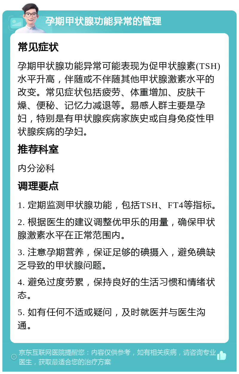 孕期甲状腺功能异常的管理 常见症状 孕期甲状腺功能异常可能表现为促甲状腺素(TSH)水平升高，伴随或不伴随其他甲状腺激素水平的改变。常见症状包括疲劳、体重增加、皮肤干燥、便秘、记忆力减退等。易感人群主要是孕妇，特别是有甲状腺疾病家族史或自身免疫性甲状腺疾病的孕妇。 推荐科室 内分泌科 调理要点 1. 定期监测甲状腺功能，包括TSH、FT4等指标。 2. 根据医生的建议调整优甲乐的用量，确保甲状腺激素水平在正常范围内。 3. 注意孕期营养，保证足够的碘摄入，避免碘缺乏导致的甲状腺问题。 4. 避免过度劳累，保持良好的生活习惯和情绪状态。 5. 如有任何不适或疑问，及时就医并与医生沟通。