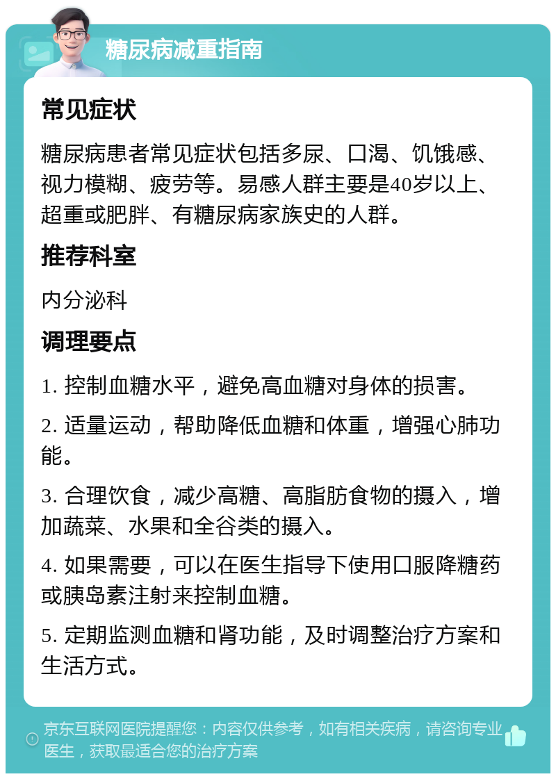 糖尿病减重指南 常见症状 糖尿病患者常见症状包括多尿、口渴、饥饿感、视力模糊、疲劳等。易感人群主要是40岁以上、超重或肥胖、有糖尿病家族史的人群。 推荐科室 内分泌科 调理要点 1. 控制血糖水平，避免高血糖对身体的损害。 2. 适量运动，帮助降低血糖和体重，增强心肺功能。 3. 合理饮食，减少高糖、高脂肪食物的摄入，增加蔬菜、水果和全谷类的摄入。 4. 如果需要，可以在医生指导下使用口服降糖药或胰岛素注射来控制血糖。 5. 定期监测血糖和肾功能，及时调整治疗方案和生活方式。