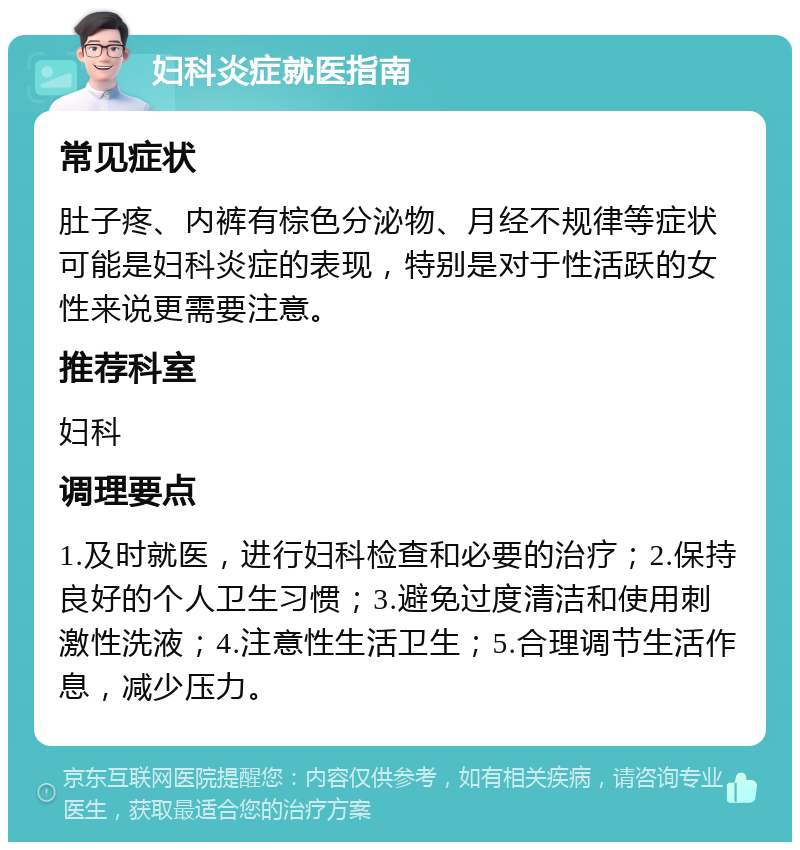 妇科炎症就医指南 常见症状 肚子疼、内裤有棕色分泌物、月经不规律等症状可能是妇科炎症的表现，特别是对于性活跃的女性来说更需要注意。 推荐科室 妇科 调理要点 1.及时就医，进行妇科检查和必要的治疗；2.保持良好的个人卫生习惯；3.避免过度清洁和使用刺激性洗液；4.注意性生活卫生；5.合理调节生活作息，减少压力。