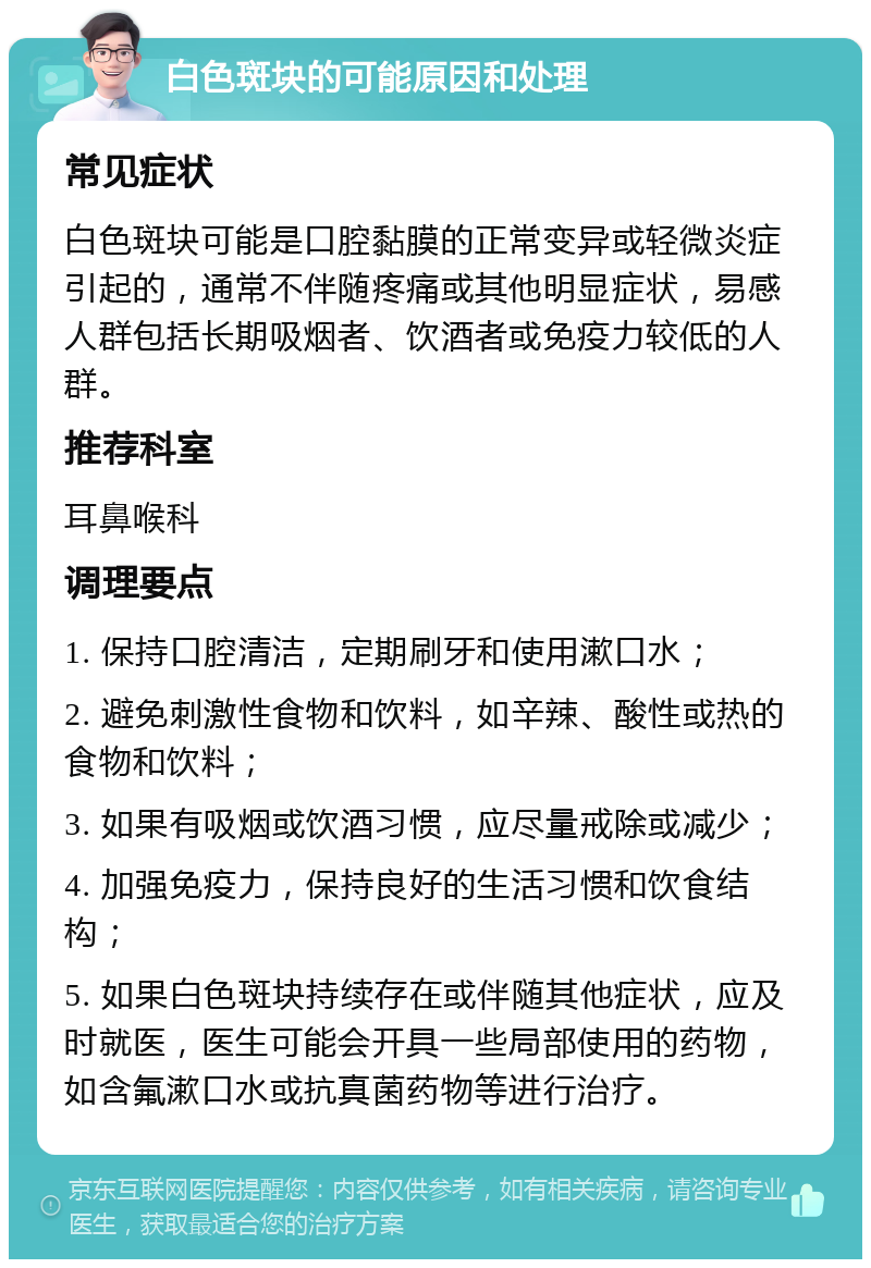 白色斑块的可能原因和处理 常见症状 白色斑块可能是口腔黏膜的正常变异或轻微炎症引起的，通常不伴随疼痛或其他明显症状，易感人群包括长期吸烟者、饮酒者或免疫力较低的人群。 推荐科室 耳鼻喉科 调理要点 1. 保持口腔清洁，定期刷牙和使用漱口水； 2. 避免刺激性食物和饮料，如辛辣、酸性或热的食物和饮料； 3. 如果有吸烟或饮酒习惯，应尽量戒除或减少； 4. 加强免疫力，保持良好的生活习惯和饮食结构； 5. 如果白色斑块持续存在或伴随其他症状，应及时就医，医生可能会开具一些局部使用的药物，如含氟漱口水或抗真菌药物等进行治疗。