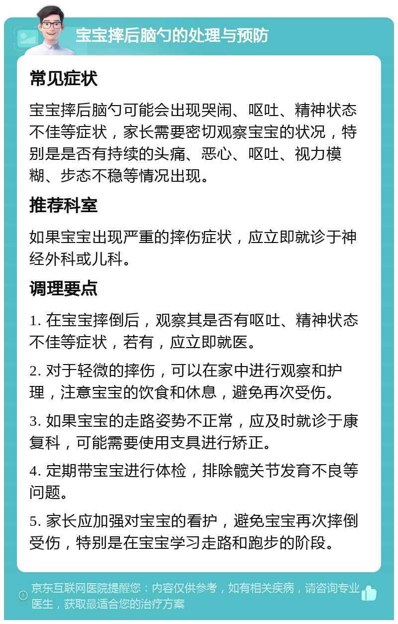 宝宝摔后脑勺的处理与预防 常见症状 宝宝摔后脑勺可能会出现哭闹、呕吐、精神状态不佳等症状，家长需要密切观察宝宝的状况，特别是是否有持续的头痛、恶心、呕吐、视力模糊、步态不稳等情况出现。 推荐科室 如果宝宝出现严重的摔伤症状，应立即就诊于神经外科或儿科。 调理要点 1. 在宝宝摔倒后，观察其是否有呕吐、精神状态不佳等症状，若有，应立即就医。 2. 对于轻微的摔伤，可以在家中进行观察和护理，注意宝宝的饮食和休息，避免再次受伤。 3. 如果宝宝的走路姿势不正常，应及时就诊于康复科，可能需要使用支具进行矫正。 4. 定期带宝宝进行体检，排除髋关节发育不良等问题。 5. 家长应加强对宝宝的看护，避免宝宝再次摔倒受伤，特别是在宝宝学习走路和跑步的阶段。