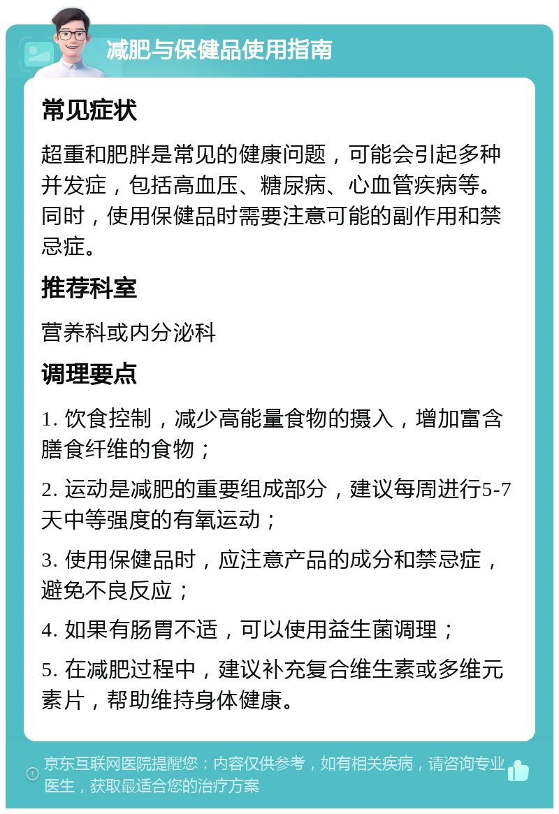 减肥与保健品使用指南 常见症状 超重和肥胖是常见的健康问题，可能会引起多种并发症，包括高血压、糖尿病、心血管疾病等。同时，使用保健品时需要注意可能的副作用和禁忌症。 推荐科室 营养科或内分泌科 调理要点 1. 饮食控制，减少高能量食物的摄入，增加富含膳食纤维的食物； 2. 运动是减肥的重要组成部分，建议每周进行5-7天中等强度的有氧运动； 3. 使用保健品时，应注意产品的成分和禁忌症，避免不良反应； 4. 如果有肠胃不适，可以使用益生菌调理； 5. 在减肥过程中，建议补充复合维生素或多维元素片，帮助维持身体健康。