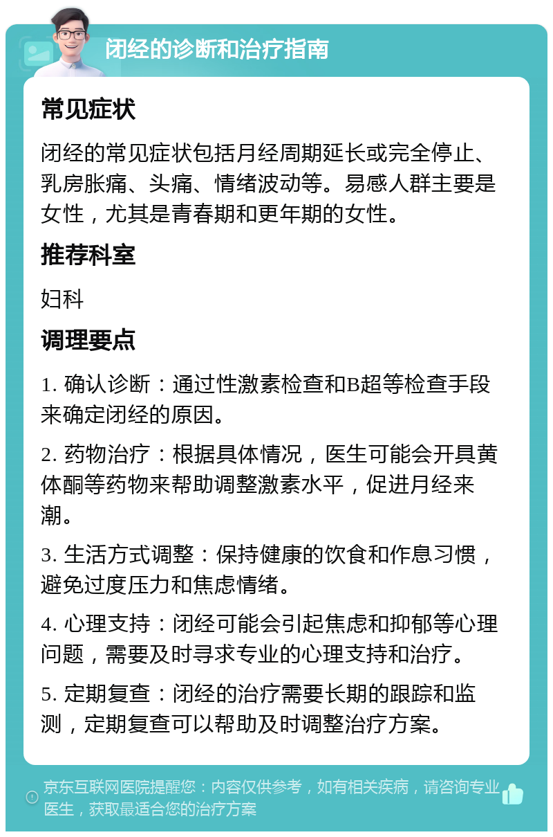 闭经的诊断和治疗指南 常见症状 闭经的常见症状包括月经周期延长或完全停止、乳房胀痛、头痛、情绪波动等。易感人群主要是女性，尤其是青春期和更年期的女性。 推荐科室 妇科 调理要点 1. 确认诊断：通过性激素检查和B超等检查手段来确定闭经的原因。 2. 药物治疗：根据具体情况，医生可能会开具黄体酮等药物来帮助调整激素水平，促进月经来潮。 3. 生活方式调整：保持健康的饮食和作息习惯，避免过度压力和焦虑情绪。 4. 心理支持：闭经可能会引起焦虑和抑郁等心理问题，需要及时寻求专业的心理支持和治疗。 5. 定期复查：闭经的治疗需要长期的跟踪和监测，定期复查可以帮助及时调整治疗方案。