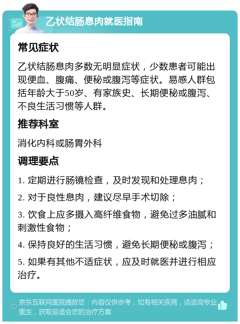 乙状结肠息肉就医指南 常见症状 乙状结肠息肉多数无明显症状，少数患者可能出现便血、腹痛、便秘或腹泻等症状。易感人群包括年龄大于50岁、有家族史、长期便秘或腹泻、不良生活习惯等人群。 推荐科室 消化内科或肠胃外科 调理要点 1. 定期进行肠镜检查，及时发现和处理息肉； 2. 对于良性息肉，建议尽早手术切除； 3. 饮食上应多摄入高纤维食物，避免过多油腻和刺激性食物； 4. 保持良好的生活习惯，避免长期便秘或腹泻； 5. 如果有其他不适症状，应及时就医并进行相应治疗。