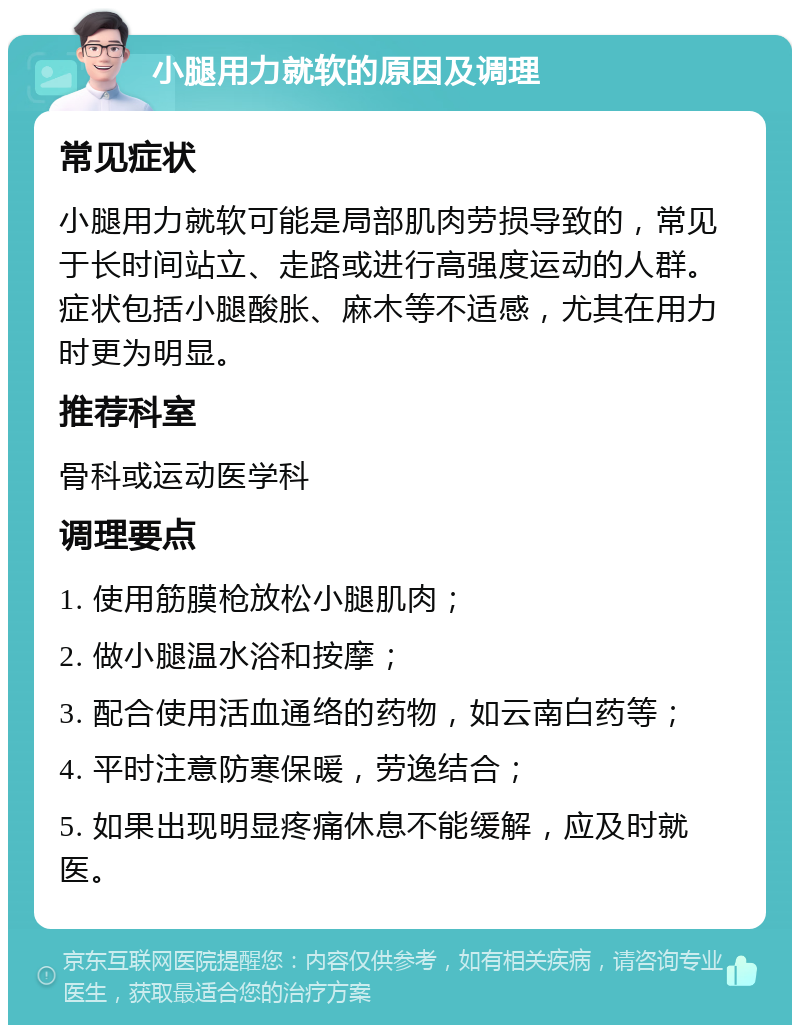 小腿用力就软的原因及调理 常见症状 小腿用力就软可能是局部肌肉劳损导致的，常见于长时间站立、走路或进行高强度运动的人群。症状包括小腿酸胀、麻木等不适感，尤其在用力时更为明显。 推荐科室 骨科或运动医学科 调理要点 1. 使用筋膜枪放松小腿肌肉； 2. 做小腿温水浴和按摩； 3. 配合使用活血通络的药物，如云南白药等； 4. 平时注意防寒保暖，劳逸结合； 5. 如果出现明显疼痛休息不能缓解，应及时就医。