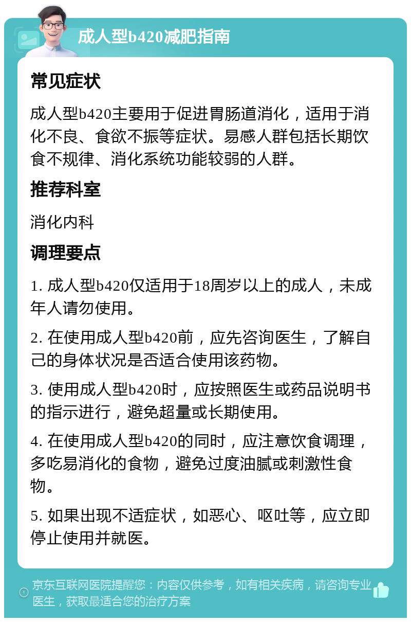 成人型b420减肥指南 常见症状 成人型b420主要用于促进胃肠道消化，适用于消化不良、食欲不振等症状。易感人群包括长期饮食不规律、消化系统功能较弱的人群。 推荐科室 消化内科 调理要点 1. 成人型b420仅适用于18周岁以上的成人，未成年人请勿使用。 2. 在使用成人型b420前，应先咨询医生，了解自己的身体状况是否适合使用该药物。 3. 使用成人型b420时，应按照医生或药品说明书的指示进行，避免超量或长期使用。 4. 在使用成人型b420的同时，应注意饮食调理，多吃易消化的食物，避免过度油腻或刺激性食物。 5. 如果出现不适症状，如恶心、呕吐等，应立即停止使用并就医。