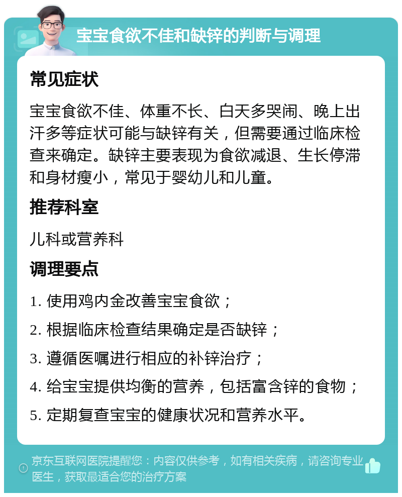 宝宝食欲不佳和缺锌的判断与调理 常见症状 宝宝食欲不佳、体重不长、白天多哭闹、晚上出汗多等症状可能与缺锌有关，但需要通过临床检查来确定。缺锌主要表现为食欲减退、生长停滞和身材瘦小，常见于婴幼儿和儿童。 推荐科室 儿科或营养科 调理要点 1. 使用鸡内金改善宝宝食欲； 2. 根据临床检查结果确定是否缺锌； 3. 遵循医嘱进行相应的补锌治疗； 4. 给宝宝提供均衡的营养，包括富含锌的食物； 5. 定期复查宝宝的健康状况和营养水平。