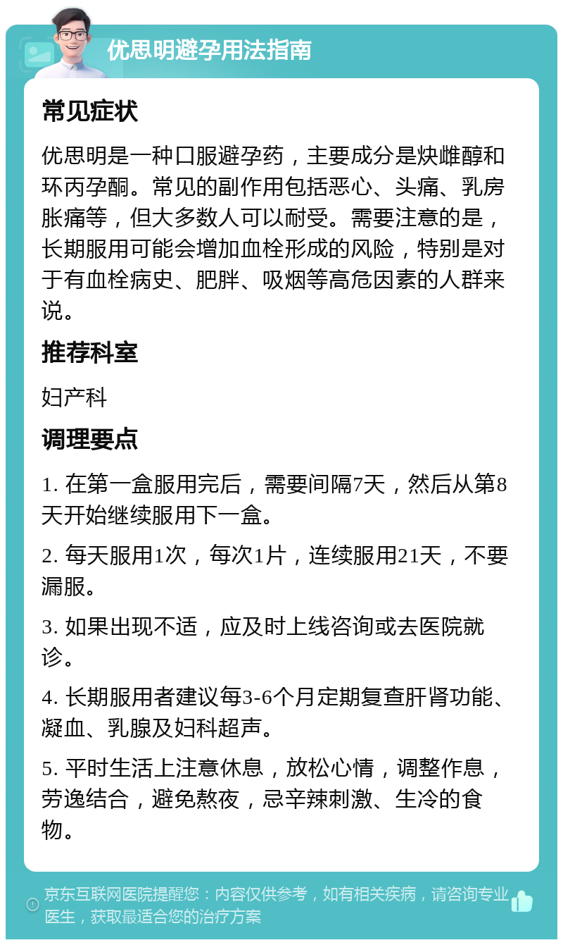 优思明避孕用法指南 常见症状 优思明是一种口服避孕药，主要成分是炔雌醇和环丙孕酮。常见的副作用包括恶心、头痛、乳房胀痛等，但大多数人可以耐受。需要注意的是，长期服用可能会增加血栓形成的风险，特别是对于有血栓病史、肥胖、吸烟等高危因素的人群来说。 推荐科室 妇产科 调理要点 1. 在第一盒服用完后，需要间隔7天，然后从第8天开始继续服用下一盒。 2. 每天服用1次，每次1片，连续服用21天，不要漏服。 3. 如果出现不适，应及时上线咨询或去医院就诊。 4. 长期服用者建议每3-6个月定期复查肝肾功能、凝血、乳腺及妇科超声。 5. 平时生活上注意休息，放松心情，调整作息，劳逸结合，避免熬夜，忌辛辣刺激、生冷的食物。