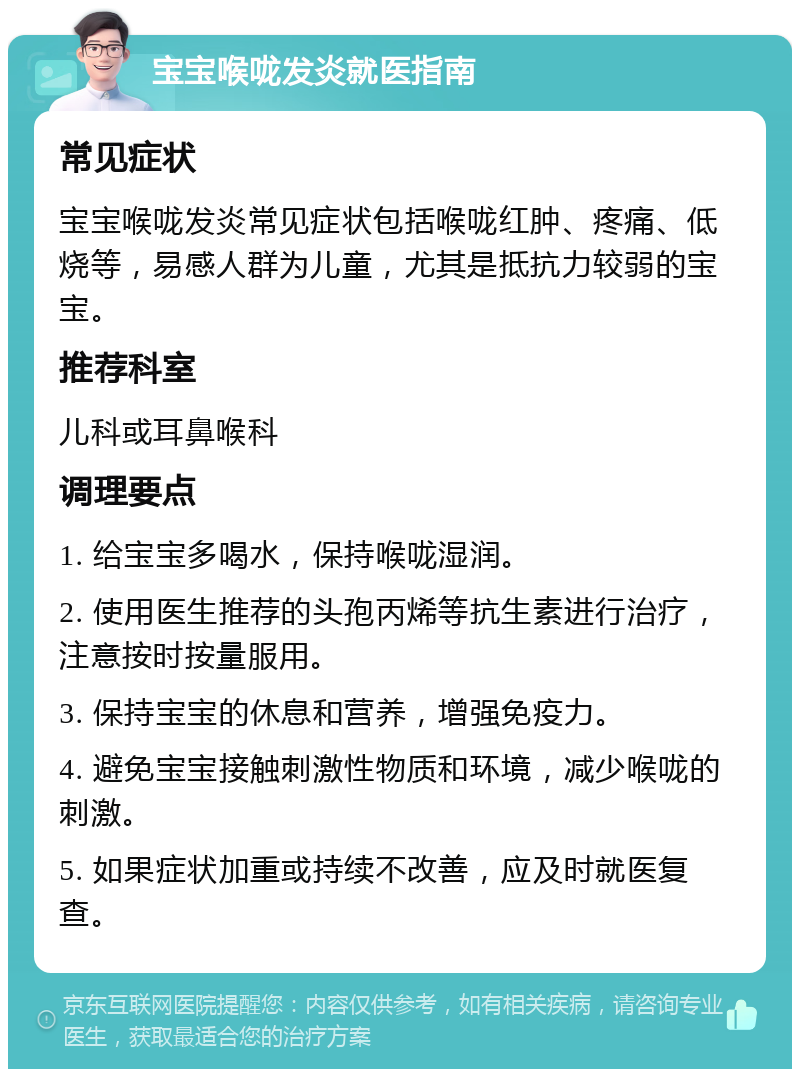 宝宝喉咙发炎就医指南 常见症状 宝宝喉咙发炎常见症状包括喉咙红肿、疼痛、低烧等，易感人群为儿童，尤其是抵抗力较弱的宝宝。 推荐科室 儿科或耳鼻喉科 调理要点 1. 给宝宝多喝水，保持喉咙湿润。 2. 使用医生推荐的头孢丙烯等抗生素进行治疗，注意按时按量服用。 3. 保持宝宝的休息和营养，增强免疫力。 4. 避免宝宝接触刺激性物质和环境，减少喉咙的刺激。 5. 如果症状加重或持续不改善，应及时就医复查。