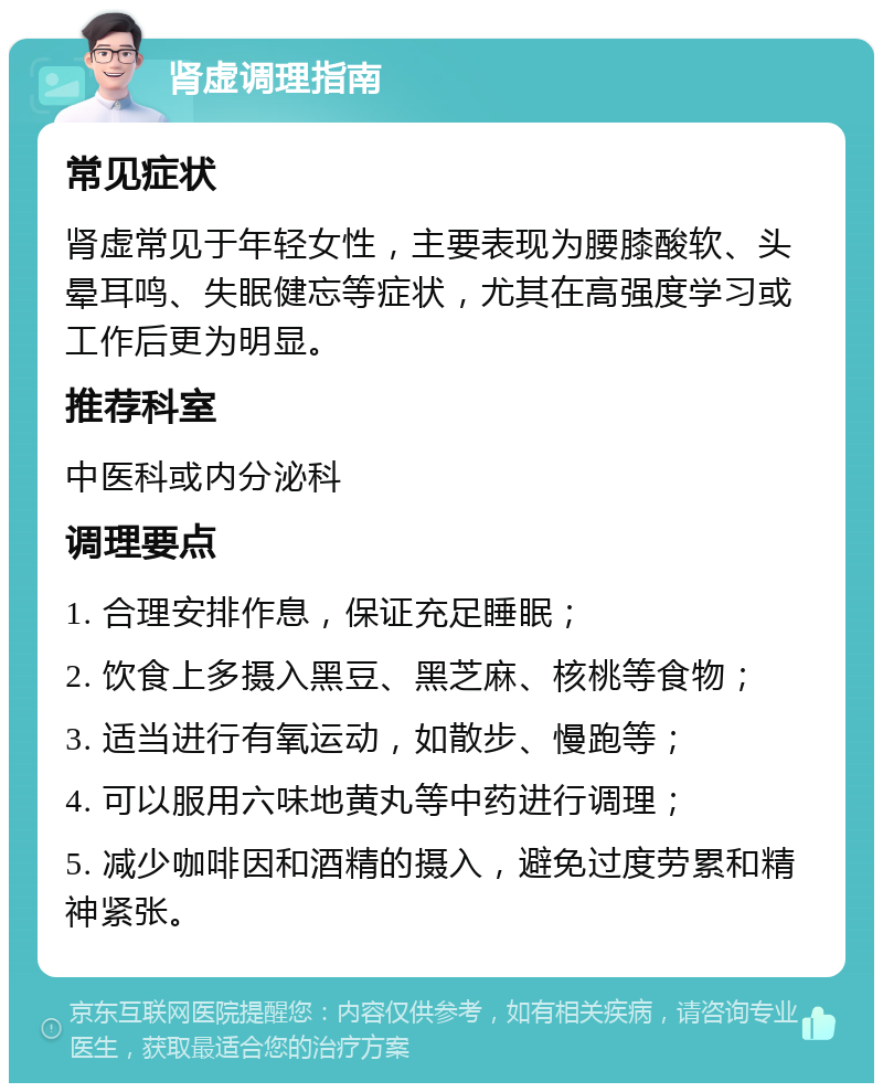 肾虚调理指南 常见症状 肾虚常见于年轻女性，主要表现为腰膝酸软、头晕耳鸣、失眠健忘等症状，尤其在高强度学习或工作后更为明显。 推荐科室 中医科或内分泌科 调理要点 1. 合理安排作息，保证充足睡眠； 2. 饮食上多摄入黑豆、黑芝麻、核桃等食物； 3. 适当进行有氧运动，如散步、慢跑等； 4. 可以服用六味地黄丸等中药进行调理； 5. 减少咖啡因和酒精的摄入，避免过度劳累和精神紧张。