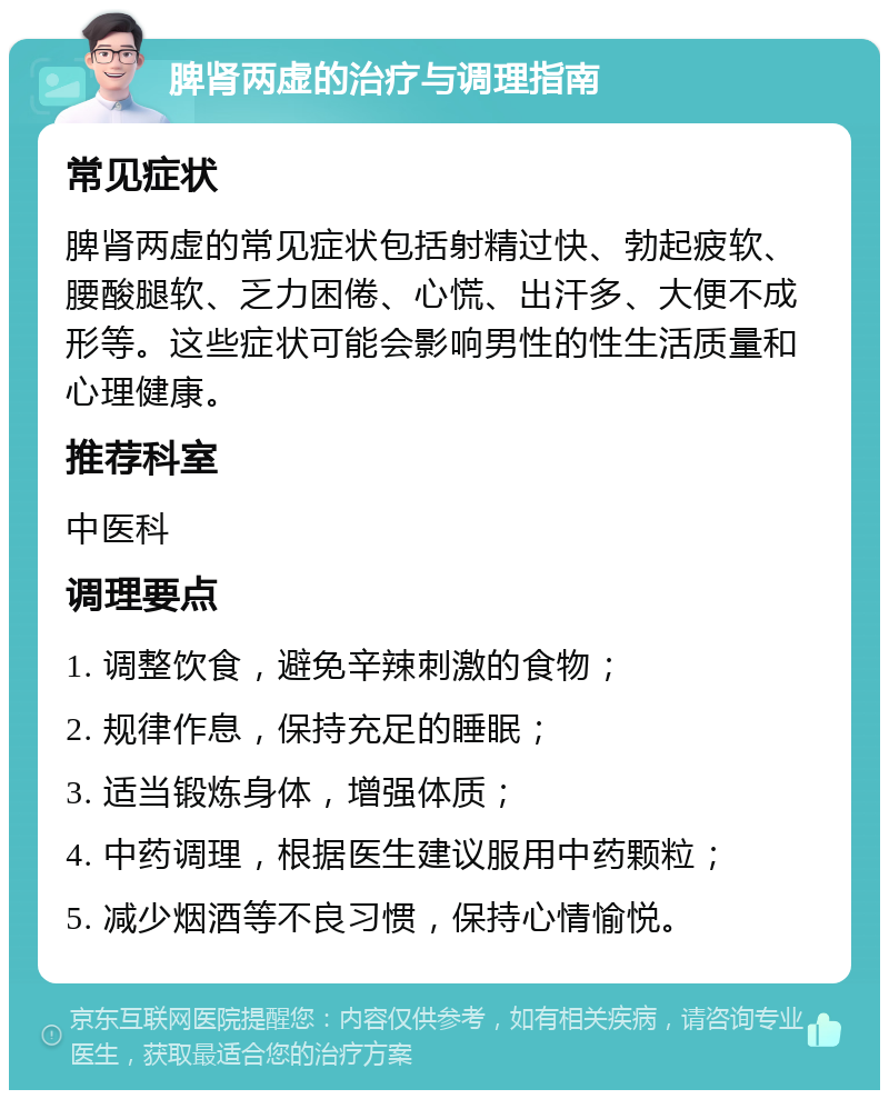 脾肾两虚的治疗与调理指南 常见症状 脾肾两虚的常见症状包括射精过快、勃起疲软、腰酸腿软、乏力困倦、心慌、出汗多、大便不成形等。这些症状可能会影响男性的性生活质量和心理健康。 推荐科室 中医科 调理要点 1. 调整饮食，避免辛辣刺激的食物； 2. 规律作息，保持充足的睡眠； 3. 适当锻炼身体，增强体质； 4. 中药调理，根据医生建议服用中药颗粒； 5. 减少烟酒等不良习惯，保持心情愉悦。