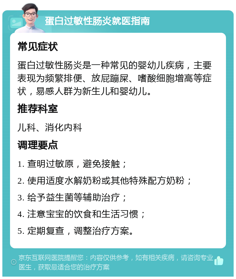 蛋白过敏性肠炎就医指南 常见症状 蛋白过敏性肠炎是一种常见的婴幼儿疾病，主要表现为频繁排便、放屁蹦屎、嗜酸细胞增高等症状，易感人群为新生儿和婴幼儿。 推荐科室 儿科、消化内科 调理要点 1. 查明过敏原，避免接触； 2. 使用适度水解奶粉或其他特殊配方奶粉； 3. 给予益生菌等辅助治疗； 4. 注意宝宝的饮食和生活习惯； 5. 定期复查，调整治疗方案。