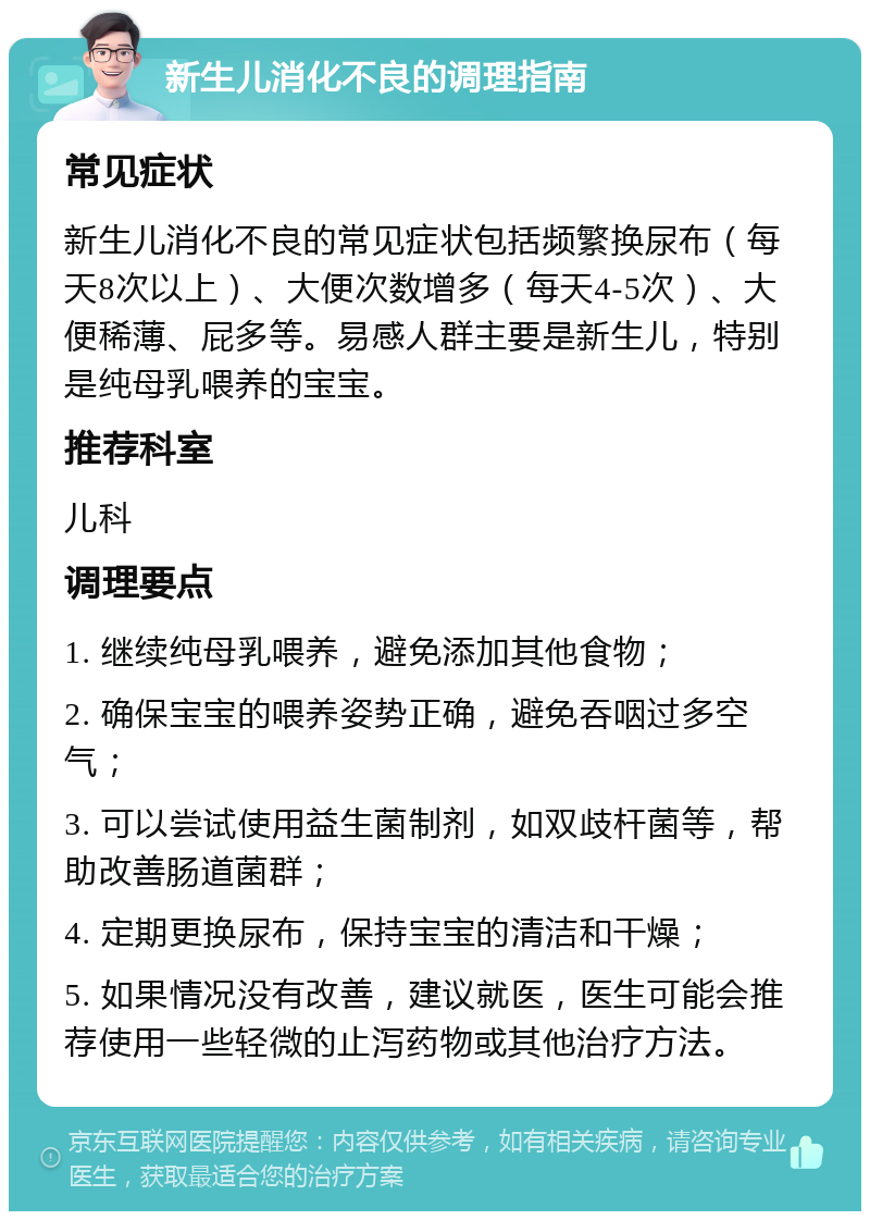 新生儿消化不良的调理指南 常见症状 新生儿消化不良的常见症状包括频繁换尿布（每天8次以上）、大便次数增多（每天4-5次）、大便稀薄、屁多等。易感人群主要是新生儿，特别是纯母乳喂养的宝宝。 推荐科室 儿科 调理要点 1. 继续纯母乳喂养，避免添加其他食物； 2. 确保宝宝的喂养姿势正确，避免吞咽过多空气； 3. 可以尝试使用益生菌制剂，如双歧杆菌等，帮助改善肠道菌群； 4. 定期更换尿布，保持宝宝的清洁和干燥； 5. 如果情况没有改善，建议就医，医生可能会推荐使用一些轻微的止泻药物或其他治疗方法。