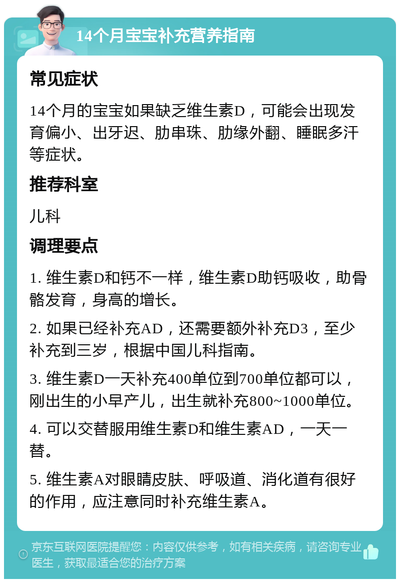 14个月宝宝补充营养指南 常见症状 14个月的宝宝如果缺乏维生素D，可能会出现发育偏小、出牙迟、肋串珠、肋缘外翻、睡眠多汗等症状。 推荐科室 儿科 调理要点 1. 维生素D和钙不一样，维生素D助钙吸收，助骨骼发育，身高的增长。 2. 如果已经补充AD，还需要额外补充D3，至少补充到三岁，根据中国儿科指南。 3. 维生素D一天补充400单位到700单位都可以，刚出生的小早产儿，出生就补充800~1000单位。 4. 可以交替服用维生素D和维生素AD，一天一替。 5. 维生素A对眼睛皮肤、呼吸道、消化道有很好的作用，应注意同时补充维生素A。